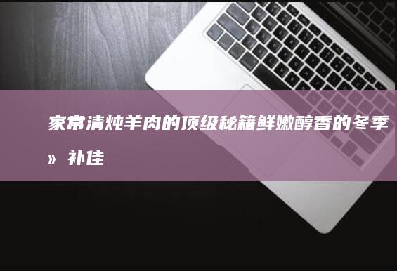 家常清炖羊肉的顶级秘籍：鲜嫩醇香的冬季滋补佳肴